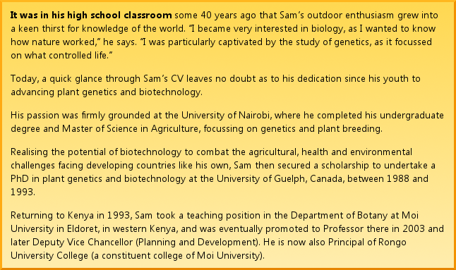 It was in his high school classroom some 40 years ago that Sam’s outdoor enthusiasm grew into a keen thirst for knowledge of the world. “I became very interested in biology, as I wanted to know how nature worked,” he says. “I was particularly captivated by the study of genetics, as it focussed on what controlled life.” Today, a quick glance through Sam’s CV leaves no doubt as to his dedication since his youth to advancing plant genetics and biotechnology. His passion was firmly grounded at the University of Nairobi, where he completed his undergraduate degree and Master of Science in Agriculture, focussing on genetics and plant breeding.  Realising the potential of biotechnology to combat the agricultural, health and environmental challenges facing developing countries like his own, Sam then secured a scholarship to undertake a PhD in plant genetics and biotechnology at the University of Guelph, Canada, between 1988 and 1993. Returning to Kenya in 1993, Sam took a teaching position in the Department of Botany at Moi University in Eldoret, in western Kenya, and was eventually promoted to Professor there in 2003 and later Deputy Vice Chancellor (Planning and Development). He is now also Principal of Rongo University College (a constituent college of Moi University).